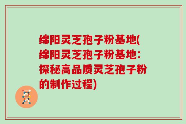 绵阳灵芝孢子粉基地(绵阳灵芝孢子粉基地：探秘高品质灵芝孢子粉的制作过程)