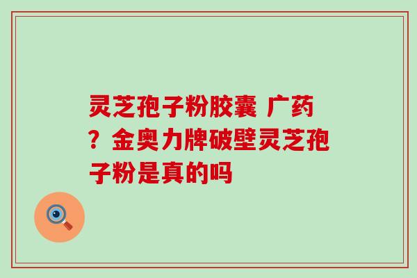 灵芝孢子粉胶囊 广药？金奥力牌破壁灵芝孢子粉是真的吗