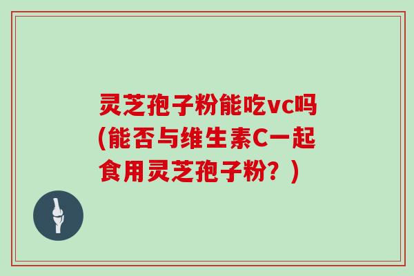 灵芝孢子粉能吃vc吗(能否与维生素C一起食用灵芝孢子粉？)