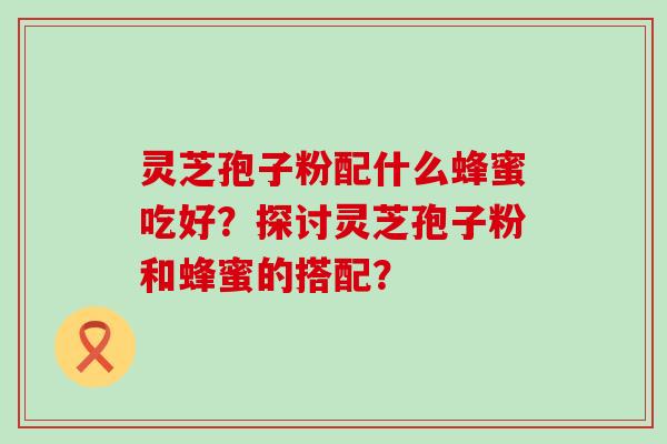 灵芝孢子粉配什么蜂蜜吃好？探讨灵芝孢子粉和蜂蜜的搭配？