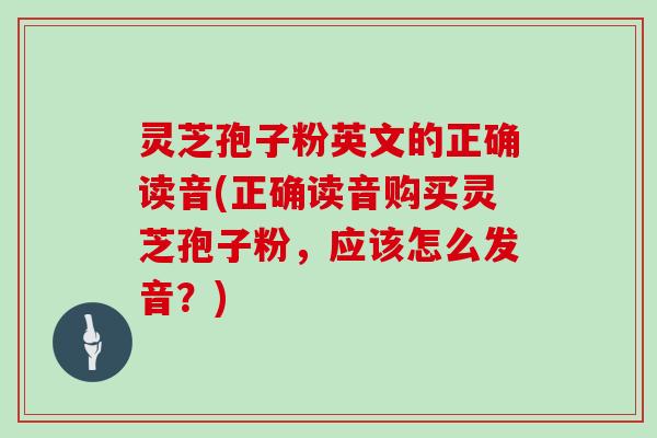 灵芝孢子粉英文的正确读音(正确读音购买灵芝孢子粉，应该怎么发音？)