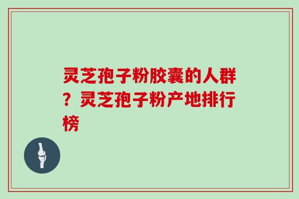 灵芝孢子粉胶囊的人群？灵芝孢子粉产地排行榜