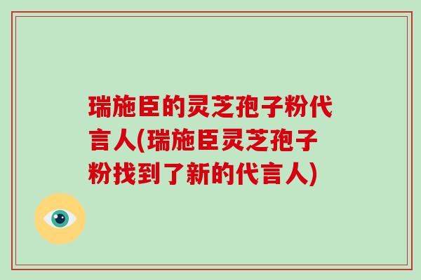 瑞施臣的灵芝孢子粉代言人(瑞施臣灵芝孢子粉找到了新的代言人)