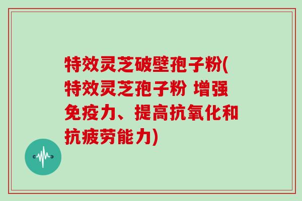 特效灵芝破壁孢子粉(特效灵芝孢子粉 增强免疫力、提高和能力)