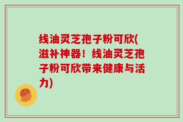 线油灵芝孢子粉可欣(滋补神器！线油灵芝孢子粉可欣带来健康与活力)