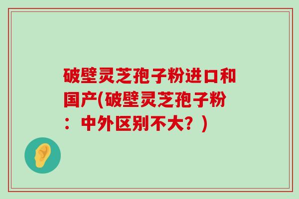 破壁灵芝孢子粉进口和国产(破壁灵芝孢子粉：中外区别不大？)