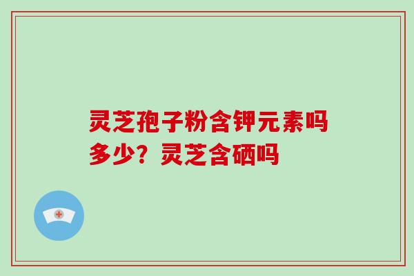 灵芝孢子粉含钾元素吗多少？灵芝含硒吗