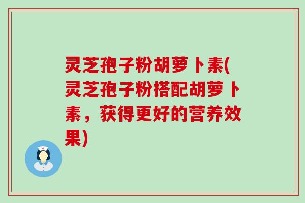 灵芝孢子粉胡萝卜素(灵芝孢子粉搭配胡萝卜素，获得更好的营养效果)