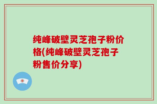 纯峰破壁灵芝孢子粉价格(纯峰破壁灵芝孢子粉售价分享)