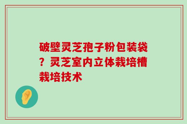 破壁灵芝孢子粉包装袋？灵芝室内立体栽培槽栽培技术