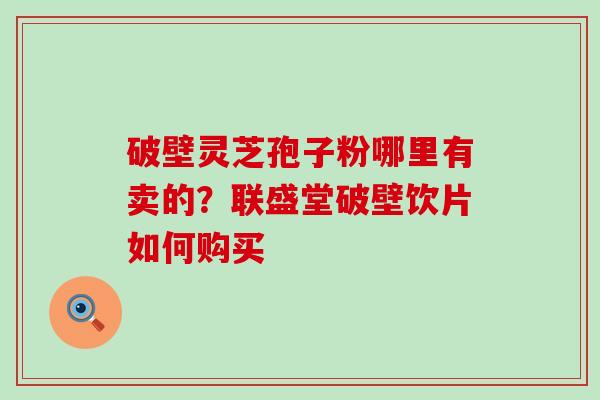 破壁灵芝孢子粉哪里有卖的？联盛堂破壁饮片如何购买