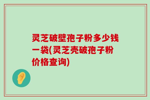 灵芝破壁孢子粉多少钱一袋(灵芝壳破孢子粉价格查询)