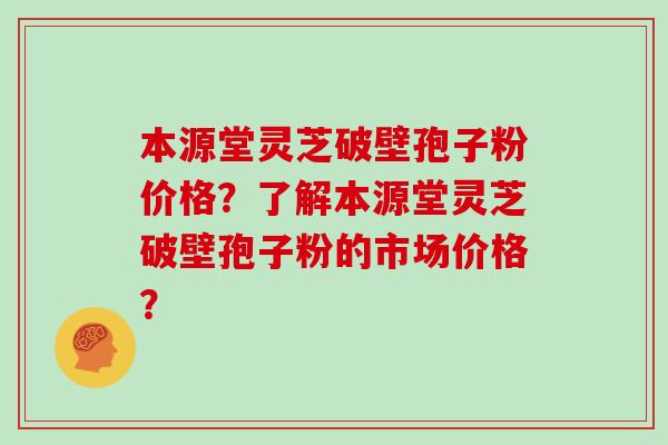 本源堂灵芝破壁孢子粉价格？了解本源堂灵芝破壁孢子粉的市场价格？