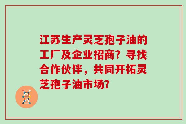 江苏生产灵芝孢子油的工厂及企业招商？寻找合作伙伴，共同开拓灵芝孢子油市场？