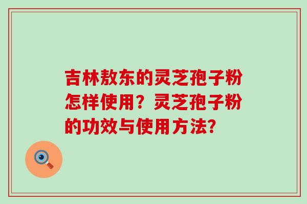 吉林敖东的灵芝孢子粉怎样使用？灵芝孢子粉的功效与使用方法？