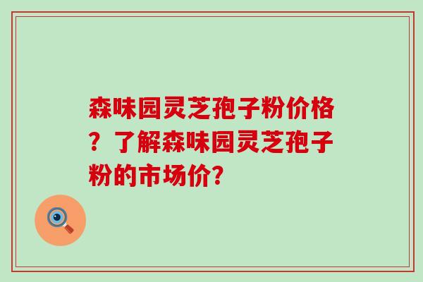 森味园灵芝孢子粉价格？了解森味园灵芝孢子粉的市场价？