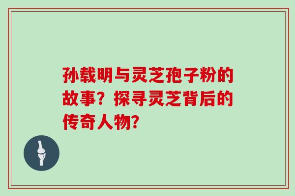 孙载明与灵芝孢子粉的故事？探寻灵芝背后的传奇人物？