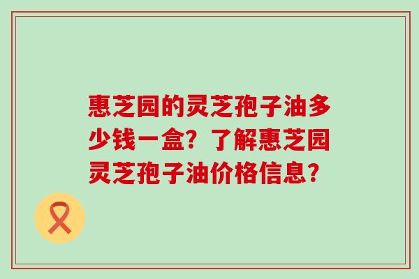 惠芝园的灵芝孢子油多少钱一盒？了解惠芝园灵芝孢子油价格信息？