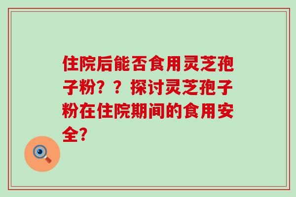 住院后能否食用灵芝孢子粉？？探讨灵芝孢子粉在住院期间的食用安全？