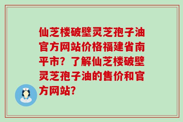 仙芝楼破壁灵芝孢子油官方网站价格福建省南平市？了解仙芝楼破壁灵芝孢子油的售价和官方网站？