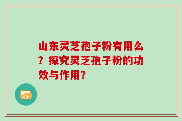 山东灵芝孢子粉有用么？探究灵芝孢子粉的功效与作用？