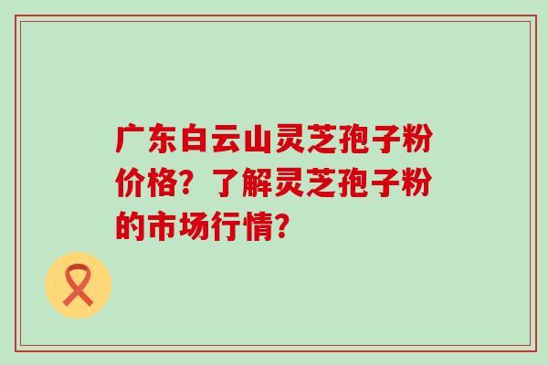 广东白云山灵芝孢子粉价格？了解灵芝孢子粉的市场行情？