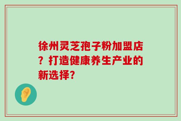 徐州灵芝孢子粉加盟店？打造健康养生产业的新选择？