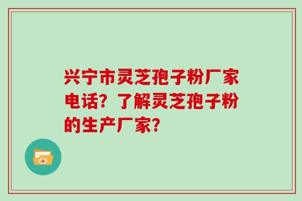 兴宁市灵芝孢子粉厂家电话？了解灵芝孢子粉的生产厂家？