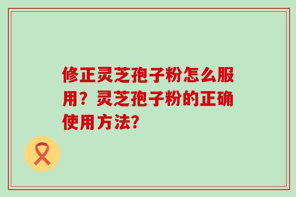 修正灵芝孢子粉怎么服用？灵芝孢子粉的正确使用方法？