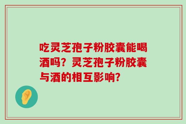 吃灵芝孢子粉胶囊能喝酒吗？灵芝孢子粉胶囊与酒的相互影响？