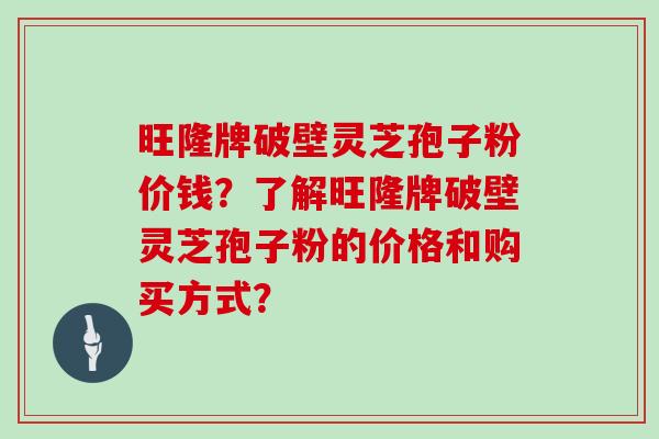 旺隆牌破壁灵芝孢子粉价钱？了解旺隆牌破壁灵芝孢子粉的价格和购买方式？