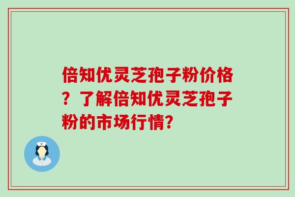 倍知优灵芝孢子粉价格？了解倍知优灵芝孢子粉的市场行情？