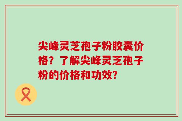 尖峰灵芝孢子粉胶囊价格？了解尖峰灵芝孢子粉的价格和功效？