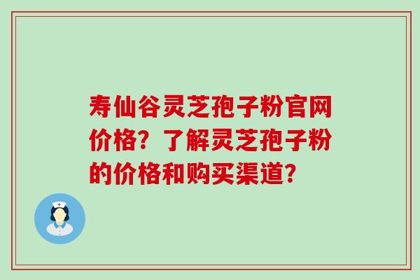 寿仙谷灵芝孢子粉官网价格？了解灵芝孢子粉的价格和购买渠道？