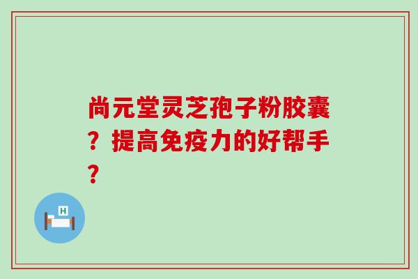 尚元堂灵芝孢子粉胶囊？提高免疫力的好帮手？