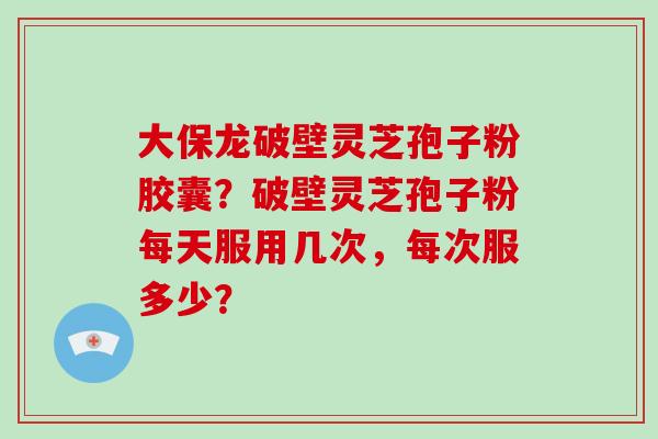 大保龙破壁灵芝孢子粉胶囊？破壁灵芝孢子粉每天服用几次，每次服多少？