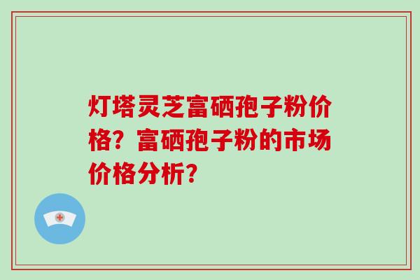 灯塔灵芝富硒孢子粉价格？富硒孢子粉的市场价格分析？