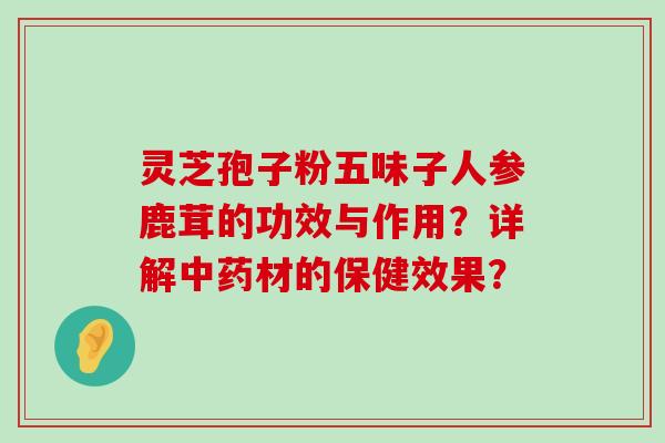 灵芝孢子粉五味子人参鹿茸的功效与作用？详解材的保健效果？