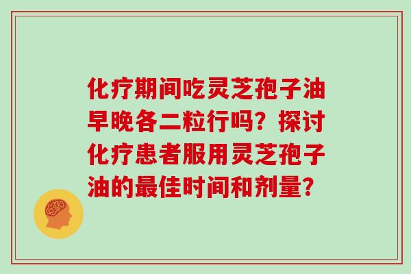 期间吃灵芝孢子油早晚各二粒行吗？探讨患者服用灵芝孢子油的佳时间和剂量？