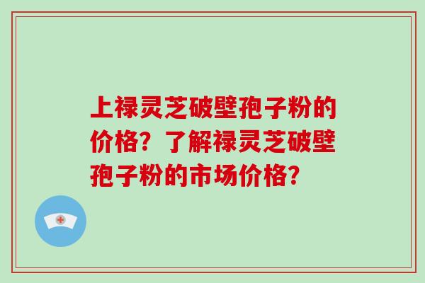 上禄灵芝破壁孢子粉的价格？了解禄灵芝破壁孢子粉的市场价格？