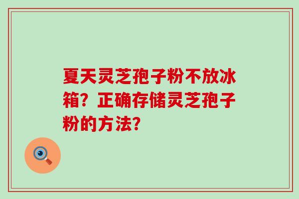 夏天灵芝孢子粉不放冰箱？正确存储灵芝孢子粉的方法？