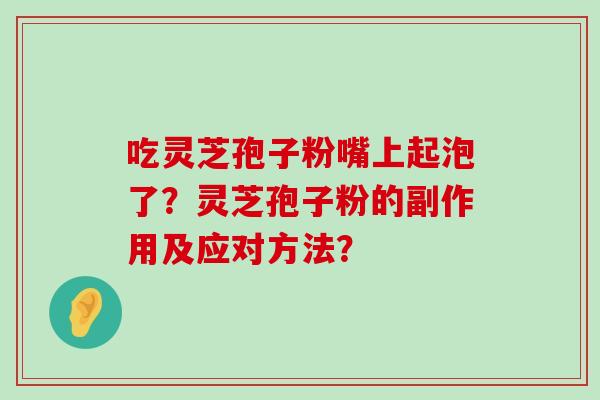 吃灵芝孢子粉嘴上起泡了？灵芝孢子粉的副作用及应对方法？