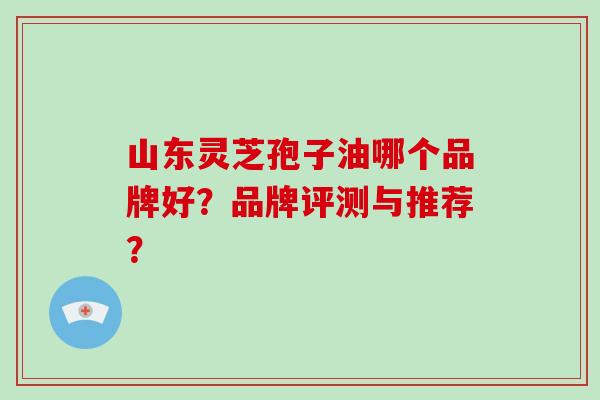 山东灵芝孢子油哪个品牌好？品牌评测与推荐？