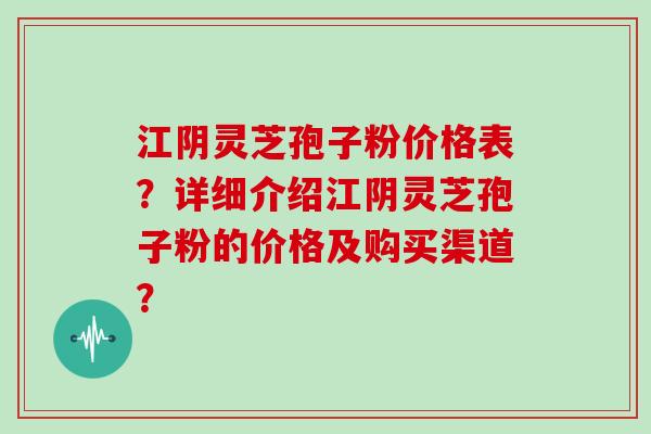 江阴灵芝孢子粉价格表？详细介绍江阴灵芝孢子粉的价格及购买渠道？