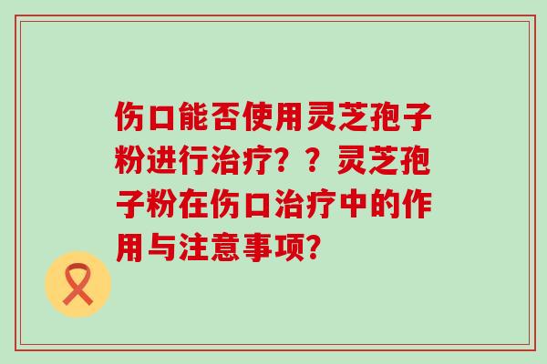 伤口能否使用灵芝孢子粉进行？？灵芝孢子粉在伤口中的作用与注意事项？