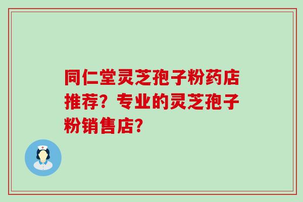 同仁堂灵芝孢子粉药店推荐？专业的灵芝孢子粉销售店？