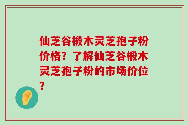 仙芝谷椴木灵芝孢子粉价格？了解仙芝谷椴木灵芝孢子粉的市场价位？