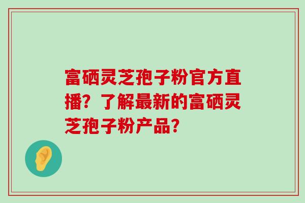 富硒灵芝孢子粉官方直播？了解新的富硒灵芝孢子粉产品？