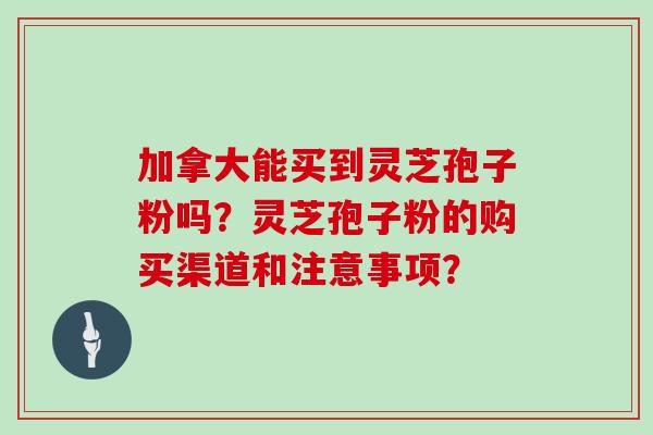 加拿大能买到灵芝孢子粉吗？灵芝孢子粉的购买渠道和注意事项？