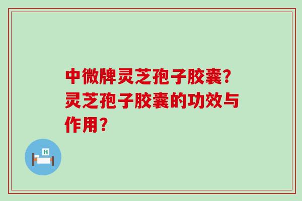 中微牌灵芝孢子胶囊？灵芝孢子胶囊的功效与作用？